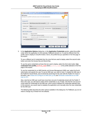 5. In the Application Options dialog box, in the Application Credentials section, select the profile
under which the application (in this example, PetBoard) should run. It could be different than the
profile used to deploy to CloudFormation, that is, the profile that you specified on the first page of
the wizard.
To use a different set of credentials than the ones that are used to deploy, select the second radio
button and enter the Access Key and Secret Key.
To use the same credentials as those that are used to deploy, select the third radio button: Use
credentials from profile profile_name where profile_name is the profile selected on the first
page of the wizard.
To use the credentials for an AWS Identity and Access Management (IAM) user, select the fourth
radio button and specify the user. To use an IAM user, you need to have 1) created the IAM user in
the Toolkit for Visual Studio, and 2) stored the secret key for the user with the Toolkit. For more in-
formation, see Create and Configure an IAM User (p. 84) and Generate Credentials for an IAM
User (p. 87).
Also, note that an IAM user could have more than one set of credentials stored with the Toolkit. If
that is the case, you will need to select which credentials to use. Finally, note that the root account
could rotate the credentials for the IAM user, which would invalidate the credentials selected here.
In this scenario, you would need to redeploy the application and manually enter the new credentials
for the IAM user.
The following table describes the other options available in this dialog box. For PetBoard, you do not
need to change any of these from the defaults.
Version v1.30
39
AWS Toolkit for Visual Studio User Guide
Deploying to AWS CloudFormation
 