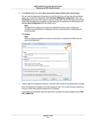 6. In the Review dialog box, select Open environment status window when wizard closes.
You can save the deployment configuration to a text file which you can then use with standalone
deploy tool. To save the configuration, select Generate AWSDeploy configuration. Then, click
Choose File and specify a file to which to save the configuration.You can also save off the config-
uration after the deployment completes, by right-clicking on the deployment in AWS Explorer and
selecting Save Configuration from the context menu.
Note
The deployment configuration includes the credentials that were used for deployment.
Therefore, you should keep the configuration secure to avoid having the credentials fall into
the wrong hands.
Click Deploy.
Note
When you deploy the application, the active account will incur charges for the AWS resources
used by the application.
7. A status page for the deployment will open. It may take a few minutes for the deployment to complete.
When the deployment completes, the Toolkit displays an alert. This is useful because it allows you
to focus on other tasks while the deployment is in progress.
In the Toolkit for Visual Studio, when the deployment completes, the status displayed will be CRE-
ATE_COMPLETE.
Version v1.30
41
AWS Toolkit for Visual Studio User Guide
Deploying to AWS CloudFormation
 