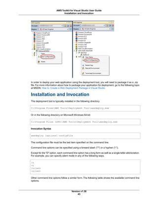 In order to deploy your web application using the deployment tool, you will need to package it as a .zip
file. For more information about how to package your application for deployment, go to the following topic
at MSDN: How to: Create a Web Deployment Package in Visual Studio.
Installation and Invocation
The deployment tool is typically installed in the following directory:
C:Program FilesAWS ToolsDeployment Toolawsdeploy.exe
Or in the following directory on Microsoft Windows 64-bit:
C:Program Files (x86)AWS ToolsDeployment Toolawsdeploy.exe
Invocation Syntax
awsdeploy [options] configFile
The configuration file must be the last item specified on the command line.
Command line options can be specified using a forward slash ("/") or a hyphen ("-").
Except for the "D" option, each command line option has a long form as well as a single letter abbreviation.
For example, you can specify silent mode in any of the following ways.
/s
-s
/silent
-silent
Other command line options follow a similar form. The following table shows the available command line
options.
Version v1.30
43
AWS Toolkit for Visual Studio User Guide
Installation and Invocation
 