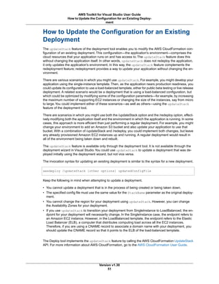 How to Update the Configuration for an Existing
Deployment
The updateStack feature of the deployment tool enables you to modify the AWS CloudFormation con-
figuration of an existing deployment. This configuration—the application's environment—comprises the
cloud resources that your application runs on and has access to. The updateStack feature does this
without changing the application itself. In other words, updateStack does not redeploy the application,
it only updates the application's environment. In this way, the updateStack feature complements the
redeployment feature; redeployment provides a way to update your application without changing the en-
vironment.
There are various scenarios in which you might use updateStack. For example, you might develop your
application using the single-instance template. Then, as the application nears production readiness, you
could update its configuration to use a load-balanced template, either for public beta testing or live release
deployment. A related scenario would be a deployment that is using a load-balanced configuration, but
which could be optimized by modifying some of the configuration parameters—for example, by increasing
the maximum number of supporting EC2 instances or changing the size of the instances, say from micro
to large.You could implement either of these scenarios—as well as others—using the updateStack
feature of the deployment tool.
There are scenarios in which you might use both the /updateStack option and the /redeploy option, effect-
ively modifying both the application itself and the environment in which the application is running. In some
cases, this approach is more efficient than just performing a regular deployment. For example, you might
change your environment to add an Amazon S3 bucket and also update your application to use that
bucket. With a combination of /updateStack and /redeploy, you could implement both changes, but leave
any already provisioned Amazon EC2 instances up and running. A regular deployment would result in
all of the environment being taken down and rebuilt.
The updateStack feature is available only through the deployment tool. It is not available through the
deployment wizard in Visual Studio.You could use updateStack to update a deployment that was de-
ployed initially using the deployment wizard, but not vice versa.
The invocation syntax for updating an existing deployment is similar to the syntax for a new deployment.
awsdeploy /updateStack [other options] updatedConfigFile
Keep the following in mind when attempting to update a deployment.
• You cannot update a deployment that is in the process of being created or being taken down.
• The specified config file must use the same value for the StackName parameter as the original deploy-
ment.
• You cannot change the region for your deployment using updateStack. However, you can change
the Availability Zones for your deployment.
• If you use updateStack to transition your deployment from SingleInstance to LoadBalanced, the en-
dpoint for your deployment will necessarily change. In the SingleInstance case, the endpoint refers to
an Amazon EC2 instance. However, in the LoadBalanced template, the endpoint refers to the Elastic
Load Balancer (ELB), a computer that distributes computing load across all the EC2 instances.
Therefore, if you are using a CNAME record to associate a domain name with your deployment, you
should update the CNAME record so that it points to the ELB of the load-balanced template.
The Deploy tool implements the updateStack feature by calling the AWS CloudFormation UpdateStack
API. For more information about AWS CloudFormation, go to the AWS CloudFormation User Guide.
Version v1.30
51
AWS Toolkit for Visual Studio User Guide
How to Update the Configuration for an Existing Deploy-
ment
 