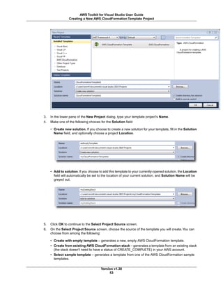 3. In the lower pane of the New Project dialog, type your template project's Name.
4. Make one of the following choices for the Solution field:
• Create new solution. If you choose to create a new solution for your template, fill in the Solution
Name field, and optionally choose a project Location.
• Add to solution. If you choose to add this template to your currently-opened solution, the Location
field will automatically be set to the location of your current solution, and Solution Name will be
greyed out.
5. Click OK to continue to the Select Project Source screen.
6. On the Select Project Source screen, choose the source of the template you will create.You can
choose from among the following:
• Create with empty template – generates a new, empty AWS CloudFormation template.
• Create from existing AWS CloudFormation stack – generates a template from an existing stack
(the stack doesn't need to have a status of CREATE_COMPLETE) in your AWS account.
• Select sample template – generates a template from one of the AWS CloudFormation sample
templates.
Version v1.30
53
AWS Toolkit for Visual Studio User Guide
Creating a New AWS CloudFormation Template Project
 