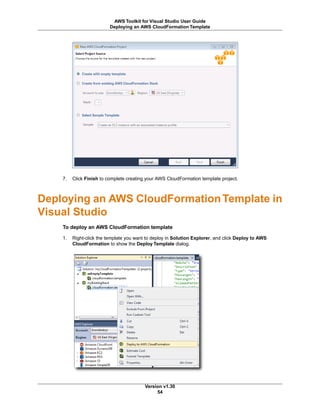 7. Click Finish to complete creating your AWS CloudFormation template project.
Deploying an AWS CloudFormationTemplate in
Visual Studio
To deploy an AWS CloudFormation template
1. Right-click the template you want to deploy in Solution Explorer, and click Deploy to AWS
CloudFormation to show the Deploy Template dialog.
Version v1.30
54
AWS Toolkit for Visual Studio User Guide
Deploying an AWS CloudFormation Template
 