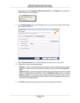 Alternatively, you can click Deploy to AWS CloudFormation in the Template menu to deploy the
template that you're currently editing.
2. In the Deploy Template dialog, select the AWS account to use to launch the stack and the region
that you want to launch it in.
3. Select Create New Stack if it is not already selected, and enter a name for your stack.
4. Choose any (or none) of the following options:
• SNS Topic – choose an existing SNS topic from the list to receive notifications about the stack's
progress, or create a new one by typing an email address in the box and clicking Create New
Topic.
• CreationTimeout – choose how long AWS CloudFormation should allow for the stack to be created
before it is declared failed (and rolled back, unless the Rollback on failure option is unchecked.
• Rollback on failure – if you want the stack to rollback (delete itself) on failure, check this option.
Leave it unchecked if you would like the stack to remain active, for debugging purposes, even if
it has failed to complete launching.
5. Click Finish to begin launching the stack with the name and options you selected.
Version v1.30
55
AWS Toolkit for Visual Studio User Guide
Deploying an AWS CloudFormation Template
 