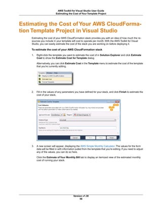 Estimating the Cost of Your AWS CloudForma-
tion Template Project in Visual Studio
Estimating the cost of your AWS CloudFormation stack provides you with an idea of how much the re-
sources you include in your template will cost to operate per month. With the AWS Toolkit for Visual
Studio, you can easily estimate the cost of the stack you are working on before deploying it.
To estimate the cost of your AWS CloudFormation stack
1. Right-click the template you want to estimate the cost of in Solution Explorer and click Estimate
Cost to show the Estimate Cost for Template dialog.
Alternatively, you can click Estimate Cost in the Template menu to estimate the cost of the template
that you're currently editing.
2. Fill in the values of any parameters you have defined for your stack, and click Finish to estimate the
cost of your stack.
3. A new screen will appear, displaying the AWS Simple Monthly Calculator. The values for the form
data will be filled in with information pulled from the template that you're editing. If you need to adjust
any of the values, you can do so here.
Click the Estimate of Your Monthly Bill tab to display an itemized view of the estimated monthly
cost of running your stack.
Version v1.30
56
AWS Toolkit for Visual Studio User Guide
Estimating the Cost of Your Template Project
 