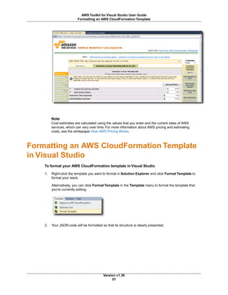 Note
Cost estimates are calculated using the values that you enter and the current rates of AWS
services, which can vary over time. For more information about AWS pricing and estimating
costs, see the whitepaper How AWS Pricing Works.
Formatting an AWS CloudFormation Template
in Visual Studio
To format your AWS CloudFormation template in Visual Studio
1. Right-click the template you want to format in Solution Explorer and click Format Template to
format your stack.
Alternatively, you can click Format Template in the Template menu to format the template that
you're currently editing.
2. Your JSON code will be formatted so that its structure is clearly presented.
Version v1.30
57
AWS Toolkit for Visual Studio User Guide
Formatting an AWS CloudFormation Template
 