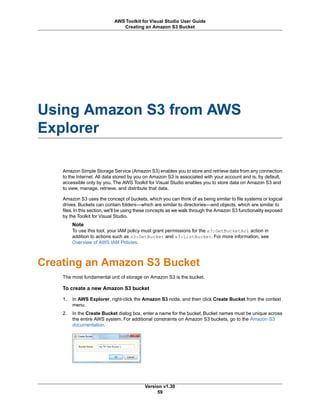 Using Amazon S3 from AWS
Explorer
Amazon Simple Storage Service (Amazon S3) enables you to store and retrieve data from any connection
to the Internet. All data stored by you on Amazon S3 is associated with your account and is, by default,
accessible only by you. The AWS Toolkit for Visual Studio enables you to store data on Amazon S3 and
to view, manage, retrieve, and distribute that data.
Amazon S3 uses the concept of buckets, which you can think of as being similar to file systems or logical
drives. Buckets can contain folders—which are similar to directories—and objects, which are similar to
files.In this section, we'll be using these concepts as we walk through the Amazon S3 functionality exposed
by the Toolkit for Visual Studio.
Note
To use this tool, your IAM policy must grant permissions for the s3:GetBucketAcl action in
addition to actions such as s3:GetBucket and s3:ListBucket. For more information, see
Overview of AWS IAM Policies.
Creating an Amazon S3 Bucket
The most fundamental unit of storage on Amazon S3 is the bucket.
To create a new Amazon S3 bucket
1. In AWS Explorer, right-click the Amazon S3 node, and then click Create Bucket from the context
menu.
2. In the Create Bucket dialog box, enter a name for the bucket. Bucket names must be unique across
the entire AWS system. For additional constraints on Amazon S3 buckets, go to the Amazon S3
documentation.
Version v1.30
59
AWS Toolkit for Visual Studio User Guide
Creating an Amazon S3 Bucket
 