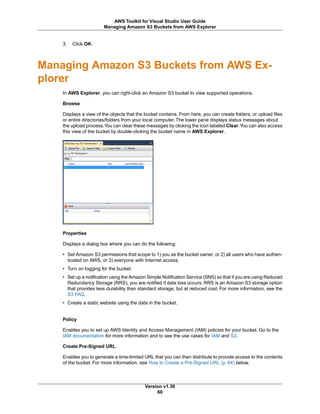 3. Click OK.
Managing Amazon S3 Buckets from AWS Ex-
plorer
In AWS Explorer, you can right-click an Amazon S3 bucket to view supported operations.
Browse
Displays a view of the objects that the bucket contains. From here, you can create folders, or upload files
or entire directories/folders from your local computer. The lower pane displays status messages about
the upload process.You can clear these messages by clicking the icon labeled Clear.You can also access
this view of the bucket by double-clicking the bucket name in AWS Explorer.
Properties
Displays a dialog box where you can do the following:
• Set Amazon S3 permissions that scope to 1) you as the bucket owner, or 2) all users who have authen-
ticated on AWS, or 3) everyone with Internet access.
• Turn on logging for the bucket.
• Set up a notification using the Amazon Simple Notification Service (SNS) so that if you are using Reduced
Redundancy Storage (RRS), you are notified if data loss occurs. RRS is an Amazon S3 storage option
that provides less durability than standard storage, but at reduced cost. For more information, see the
S3 FAQ.
• Create a static website using the data in the bucket.
Policy
Enables you to set up AWS Identity and Access Management (IAM) policies for your bucket. Go to the
IAM documentation for more information and to see the use cases for IAM and S3.
Create Pre-Signed URL
Enables you to generate a time-limited URL that you can then distribute to provide access to the contents
of the bucket. For more information, see How to Create a Pre-Signed URL (p. 64) below.
Version v1.30
60
AWS Toolkit for Visual Studio User Guide
Managing Amazon S3 Buckets from AWS Explorer
 