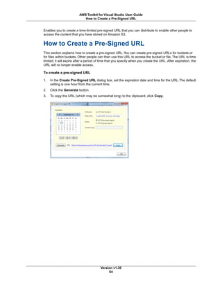 Enables you to create a time-limited pre-signed URL that you can distribute to enable other people to
access the content that you have stored on Amazon S3.
How to Create a Pre-Signed URL
This section explains how to create a pre-signed URL.You can create pre-signed URLs for buckets or
for files within buckets. Other people can then use this URL to access the bucket or file. The URL is time
limited; it will expire after a period of time that you specify when you create the URL. After expiration, the
URL will no longer enable access.
To create a pre-signed URL
1. In the Create Pre-Signed URL dialog box, set the expiration date and time for the URL. The default
setting is one hour from the current time.
2. Click the Generate button.
3. To copy the URL (which may be somewhat long) to the clipboard, click Copy.
Version v1.30
64
AWS Toolkit for Visual Studio User Guide
How to Create a Pre-Signed URL
 