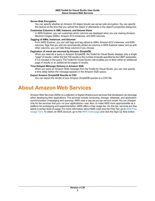 Server-Side Encryption
You can specify whether an Amazon S3 object should use server-side encryption.You can specify
this feature at the time that you upload the object or afterwards in the object's properties dialog box.
Customize Columns in AMI, Instance, and Volume Views
In AWS Explorer, you can customize which columns are displayed when you are viewing Amazon
Machine Images (AMIs), Amazon EC2 instances, and EBS volumes.
Tagging of AMIs, Instances, and Volumes
From AWS Explorer, you can add tags and tag values to AMIs, Amazon EC2 instances, and EBS
volumes.Tags that you add are automatically added as columns in AWS Explorer views, and as with
other columns, you can hide these columns if you choose.
Pagination of result set returned by Amazon SimpleDB.
When you execute a query in Amazon SimpleDB, the Toolkit for Visual Studio displays only a single
"page" of results—either the first 100 results or the number of results specified by the LIMIT parameter,
if it is included in the query.The Toolkit for Visual Studio now enables you to fetch either an additional
page of results or an additional ten pages of results.
Time Delayed Message Delivery in Amazon SQS
When you send an Amazon SQS message from the Toolkit for Visual Studio, you can now specify
a time delay before the message appears in the Amazon SQS queue.
Export Amazon SimpleDB Results to CSV
You can export the results of your Amazon SimpleDB queries to a CSV file.
About Amazon Web Services
Amazon Web Services (AWS) is a collection of digital infrastructure services that developers can leverage
when developing their applications. The services include computing, storage, database, and application
synchronization (messaging and queuing). AWS uses a pay-as-you-go service model.You are charged
only for the services that you—or your applications—use. Also, to make AWS more approachable as a
platform for prototyping and experimentation, AWS offers a free usage tier. On this tier, services are free
below a certain level of usage. For more information about AWS costs and the Free Tier, go to AWS Free
Usage Tiers. To obtain an AWS account, go to the AWS home page and click the Sign Up Now button.
Version v1.30
3
AWS Toolkit for Visual Studio User Guide
About Amazon Web Services
 