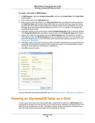 To create a new table in AWS Explorer
1. In AWS Explorer, right-click Amazon DynamoDB, and then click Create Table. The Create Table
wizard appears.
2. Enter a table name in the Table Name field.
3. Enter a primary hash key attribute in the Hash Key Name field, and select the hash key type from
the Hash Key Type option buttons. DynamoDB builds an unordered hash index using the primary
key attribute and an optional sorted range index using the range primary key attribute. For more in-
formation about the primary hash key attribute, go to the Primary Key section in the Amazon Dy-
namoDB Developer Guide.
4. Optionally, specify a range primary key by selecting Enable Range Key. Enter a range key attribute
in the Range Key Name field, and select a range key type from the Range KeyType option buttons.
5. Specify the number of read capacity units in the Read Capacity field, and specify the number of
write capacity units in the Write Capacity field.You must specify a minimum of 3 read capacity units
and 5 write capacity units. For more information about read and write capacity units, go to Provisioned
Throughput in DynamoDB.
6. Optionally, enable a basic alarm to alert you when your table's request rates are too high. Select the
percentage of provisioned throughput per 60 minutes that needs to be exceeded before the alert.
Provide an email address to send the alarm notification to.
7. Click OK to create the table.
For more information about DynamoDB tables, go to Data Model Concepts - Tables, Items, and Attributes.
Viewing an DynamoDB Table as a Grid
To open a grid view of one of your DynamoDB tables, double-click the subnode in AWS Explorer that
corresponds to the table. From the grid view, you can view the items, attributes, and values stored in the
table. Each row corresponds to an item in the table. The table columns correspond to attributes. Each
cell of the table holds the values associated with that attribute for that item.
Version v1.30
66
AWS Toolkit for Visual Studio User Guide
Viewing an DynamoDB Table as a Grid
 