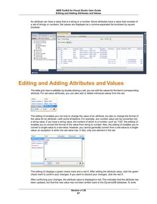 An attribute can have a value that is a string or a number. Some attributes have a value that consists of
a set of strings or numbers. Set values are displayed as a comma-separated list enclosed by square
brackets.
Editing and Adding Attributes and Values
The table grid view is editable; by double-clicking a cell, you can edit the values for the item's corresponding
attribute. For set-value attributes, you can also add or delete individual values from the set.
The editing UI enables you not only to change the value of an attribute, but also to change the format of
the value for an attribute—with some limitations. For example, any number value can be converted into
a string value. If you have a string value, the content of which is a number, such as "125", the editing UI
enables you to convert the format of the value from string to number. Also, the editing UI enables you to
convert a single-value to a set-value. However, you cannot generally convert from a set-value to a single-
value; an exception is when the set-value has, in fact, only one element in the set.
The editing UI displays a green check mark and a red X. After editing the attribute value, click the green
check mark to confirm your changes. If you want to discard your changes, click the red X.
After confirming your changes, the attribute value is displayed in red. This indicates that the attribute has
been updated, but that the new value has not been written back to the DynamoDB database. To write
Version v1.30
67
AWS Toolkit for Visual Studio User Guide
Editing and Adding Attributes and Values
 