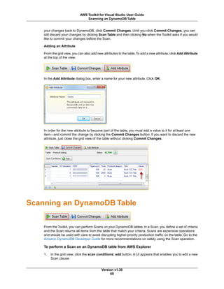 your changes back to DynamoDB, click Commit Changes. Until you click Commit Changes, you can
still discard your changes by clicking Scan Table and then clicking No when the Toolkit asks if you would
like to commit your changes before the Scan.
Adding an Attribute
From the grid view, you can also add new attributes to the table.To add a new attribute, click Add Attribute
at the top of the view.
In the Add Attribute dialog box, enter a name for your new attribute. Click OK.
In order for the new attribute to become part of the table, you must add a value to it for at least one
item—and commit the change by clicking the Commit Changes button. If you want to discard the new
attribute, just close the grid view of the table without clicking Commit Changes.
Scanning an DynamoDB Table
From the Toolkit, you can perform Scans on your DynamoDB tables. In a Scan, you define a set of criteria
and the Scan returns all items from the table that match your criteria. Scans are expensive operations
and should be used with care to avoid disrupting higher-priority production traffic on the table. Go to the
Amazon DynamoDB Developer Guide for more recommendations on safely using the Scan operation.
To perform a Scan on an DynamoDB table from AWS Explorer
1. In the grid view, click the scan conditions: add button. A UI appears that enables you to edit a new
Scan clause.
Version v1.30
68
AWS Toolkit for Visual Studio User Guide
Scanning an DynamoDB Table
 