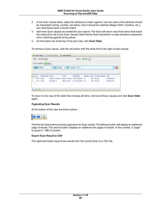 2. In the Scan clause editor, select the attribute to match against, how the value of the attribute should
be interpreted (string, number, set value), how it should be matched (Begins With, Contains, etc.),
and what literal value it should match.
3. Add more Scan clauses as needed for your search.The Scan will return only those items that match
the criteria from all of your Scan clauses. Note that the Scan will perform a case-sensitive comparison
when matching against string values.
4. On the button bar at the top of the grid view, click Scan Table.
To remove a Scan clause, click the red button with the white line to the right of each clause.
To return to the view of the table that includes all items, remove all Scan clauses and click Scan Table
again.
Paginating Scan Results
At the bottom of the view are three buttons.
The first two blue buttons provide pagination for Scan results.The leftmost button will display an additional
page of results. The second button displays an additional ten pages of results. In this context, a "page"
is equal to 1 MB of content.
Export Scan Result to CSV
The rightmost button exports the results from the current Scan to a CSV file.
Version v1.30
69
AWS Toolkit for Visual Studio User Guide
Scanning an DynamoDB Table
 