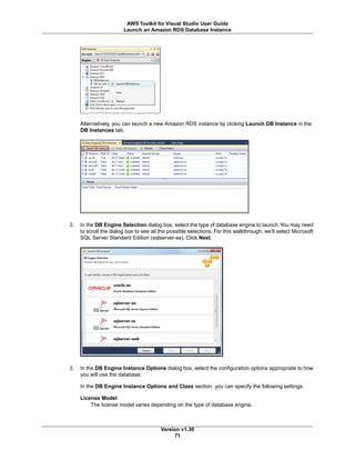Alternatively, you can launch a new Amazon RDS instance by clicking Launch DB Instance in the
DB Instances tab.
2. In the DB Engine Selection dialog box, select the type of database engine to launch.You may need
to scroll the dialog box to see all the possible selections. For this walkthrough, we'll select Microsoft
SQL Server Standard Edition (sqlserver-se). Click Next.
3. In the DB Engine Instance Options dialog box, select the configuration options appropriate to how
you will use the database.
In the DB Engine Instance Options and Class section, you can specify the following settings.
License Model
The license model varies depending on the type of database engine.
Version v1.30
71
AWS Toolkit for Visual Studio User Guide
Launch an Amazon RDS Database Instance
 