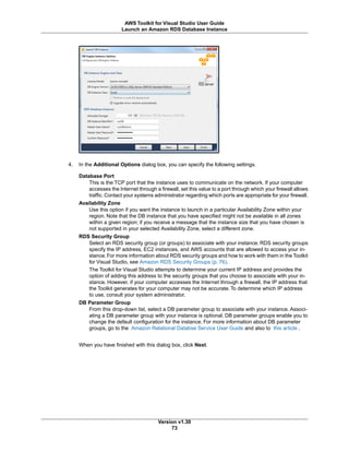 4. In the Additional Options dialog box, you can specify the following settings.
Database Port
This is the TCP port that the instance uses to communicate on the network. If your computer
accesses the Internet through a firewall, set this value to a port through which your firewall allows
traffic. Contact your systems administrator regarding which ports are appropriate for your firewall.
Availability Zone
Use this option if you want the instance to launch in a particular Availability Zone within your
region. Note that the DB instance that you have specified might not be available in all zones
within a given region; if you receive a message that the instance size that you have chosen is
not supported in your selected Availability Zone, select a different zone.
RDS Security Group
Select an RDS security group (or groups) to associate with your instance. RDS security groups
specify the IP address, EC2 instances, and AWS accounts that are allowed to access your in-
stance.For more information about RDS security groups and how to work with them in the Toolkit
for Visual Studio, see Amazon RDS Security Groups (p. 76).
The Toolkit for Visual Studio attempts to determine your current IP address and provides the
option of adding this address to the security groups that you choose to associate with your in-
stance. However, if your computer accesses the Internet through a firewall, the IP address that
the Toolkit generates for your computer may not be accurate. To determine which IP address
to use, consult your system administrator.
DB Parameter Group
From this drop-down list, select a DB parameter group to associate with your instance. Associ-
ating a DB parameter group with your instance is optional. DB parameter groups enable you to
change the default configuration for the instance. For more information about DB parameter
groups, go to the Amazon Relational Databse Service User Guide and also to this article .
When you have finished with this dialog box, click Next.
Version v1.30
73
AWS Toolkit for Visual Studio User Guide
Launch an Amazon RDS Database Instance
 
