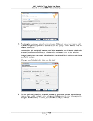 5. This dialog box enables you to specify whether Amazon RDS should back up your instance and if
so, for how long the backup should be retained.You can also specify a window of time in which the
backups should occur.
This dialog box also enables you to specify if you would like Amazon RDS to perform system main-
tenance on your instance. Maintenance includes routine patches and minor version upgrades.
Note that the window of time that you specify for system maintenance cannot overlap with the window
specified for backups.
When you have finished with this dialog box, click Next.
6. The final dialog box in the wizard allows you to review the settings that you have selected for your
instance. If you need to modify any of the settings, use the Back button to move to the appropriate
dialog box. If all the settings are correct, click Launch to launch your instance.
Version v1.30
74
AWS Toolkit for Visual Studio User Guide
Launch an Amazon RDS Database Instance
 