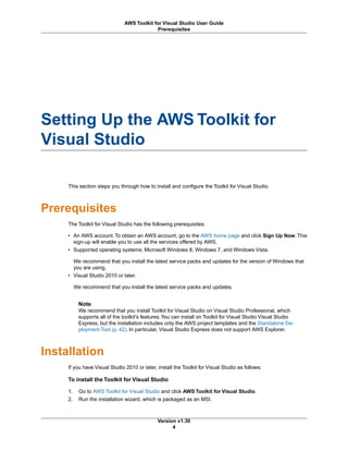 Setting Up the AWS Toolkit for
Visual Studio
This section steps you through how to install and configure the Toolkit for Visual Studio.
Prerequisites
The Toolkit for Visual Studio has the following prerequisites.
• An AWS account. To obtain an AWS account, go to the AWS home page and click Sign Up Now. This
sign-up will enable you to use all the services offered by AWS.
• Supported operating systems: Microsoft Windows 8, Windows 7, and Windows Vista.
We recommend that you install the latest service packs and updates for the version of Windows that
you are using.
• Visual Studio 2010 or later.
We recommend that you install the latest service packs and updates.
Note
We recommend that you install Toolkit for Visual Studio on Visual Studio Professional, which
supports all of the toolkit's features.You can install on Toolkit for Visual Studio Visual Studio
Express, but the installation includes only the AWS project templates and the Standalone De-
ployment Tool (p. 42). In particular, Visual Studio Express does not support AWS Explorer.
Installation
If you have Visual Studio 2010 or later, install the Toolkit for Visual Studio as follows:
To install the Toolkit for Visual Studio
1. Go to AWS Toolkit for Visual Studio and click AWS Toolkit for Visual Studio.
2. Run the installation wizard, which is packaged as an MSI.
Version v1.30
4
AWS Toolkit for Visual Studio User Guide
Prerequisites
 