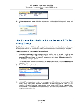 2. In the Create Security Group dialog box, enter a name and description for the security group. Click
OK.
Set Access Permissions for an Amazon RDS Se-
curity Group
By default, a new Amazon RDS Security Group provides no network access.To enable access to Amazon
RDS instances that use the security group, set its access permissions using the following procedure.
To set access for an Amazon RDS Security Group
1. In the Security Groups tab, select the security group to permit from the list view. If you do not see
your security group listed, click Refresh. If you still do not see your security group, verify that your
Security Groups tab that you are viewing is for the correct AWS region; Security Group tabs in
the AWS Toolkit are region specific.
If no Security Group tabs are visible, right-click the DB Security Groups subnode in AWS Explorer
and select View.
2. Click the Add Permission button.
3. In the Add Permission dialog box, you can specify your what IP addresses can access your RDS
instance using CIDR notation, or you can specify which EC2 security groups can access your RDS
instance. When specifying access by EC2 security group, you can specify that all EC2 instances
associated with a particular AWS account have access, or you can select a particular EC2 security
group from the drop-down list.
Version v1.30
77
AWS Toolkit for Visual Studio User Guide
Set Access Permissions for an Amazon RDS Security
Group
 