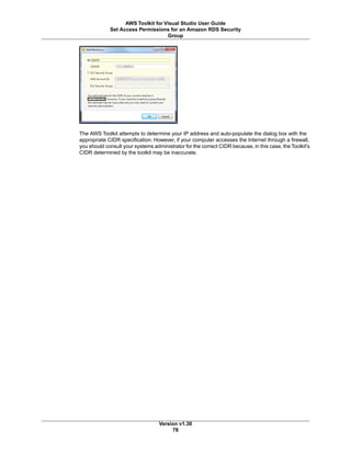 The AWS Toolkit attempts to determine your IP address and auto-populate the dialog box with the
appropriate CIDR specification. However, if your computer accesses the Internet through a firewall,
you should consult your systems administrator for the correct CIDR because, in this case, the Toolkit's
CIDR determined by the toolkit may be inaccurate.
Version v1.30
78
AWS Toolkit for Visual Studio User Guide
Set Access Permissions for an Amazon RDS Security
Group
 