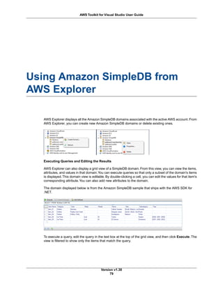 Using Amazon SimpleDB from
AWS Explorer
AWS Explorer displays all the Amazon SimpleDB domains associated with the active AWS account. From
AWS Explorer, you can create new Amazon SimpleDB domains or delete existing ones.
Executing Queries and Editing the Results
AWS Explorer can also display a grid view of a SimpleDB domain. From this view, you can view the items,
attributes, and values in that domain.You can execute queries so that only a subset of the domain's items
is displayed.This domain view is editable. By double-clicking a cell, you can edit the values for that item's
corresponding attribute.You can also add new attributes to the domain.
The domain displayed below is from the Amazon SimpleDB sample that ships with the AWS SDK for
.NET.
To execute a query, edit the query in the text box at the top of the grid view, and then click Execute. The
view is filtered to show only the items that match the query.
Version v1.30
79
AWS Toolkit for Visual Studio User Guide
 