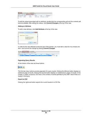 To edit the values associated with an attribute, double-click the corresponding cell and the contents will
become editable. After editing the values, click Commit Changes at the top of the view.
Adding an Attribute
To add a new attribute, click Add Attribute at the top of the view.
In order for the new attribute to become part of the domain, you must add a value for it to at least one
item—and commit the change by clicking Commit Changes.
Paginating Query Results
At the bottom of the view are three buttons.
The first two, blue, buttons provide pagination for query results. Clicking the leftmost button displays an
additional page of results. Clicking the second button displays an additional ten pages of results. In this
context, a "page" is equal to 100 rows or the number of results specified by the LIMIT value if that is in-
cluded in the query.
Export to CSV
Clicking the rightmost button exports the current results to a CSV file.
Version v1.30
80
AWS Toolkit for Visual Studio User Guide
 
