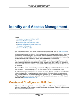 Identity and Access Management
Topics
• Create and Configure an IAM User (p. 84)
• Create an IAM Group (p. 85)
• Add an IAM User to an IAM Group (p. 86)
• Generate Credentials for an IAM User (p. 87)
• Create an IAM Role (p. 88)
• Create an IAM Policy (p. 89)
[For in-depth information of AWS Identity and Access Management (IAM), go to the IAM User Guide.]
AWS Identity and Access Management (IAM) enables you to more securely manage access to your AWS
accounts and resources. With IAM, you can create multiple users within your primary AWS account--
known as your root account. Each of these users can have their own credentials: password, Access Key
ID, and Secret Key. Note, however, that all IAM users share a single account number.
You can manage the level of resource access that each IAM user has by attaching IAM policies to the
user. For example, you could attach a policy to an IAM user that gives them access to the Amazon S3
service and related resources within your account, but which doesn't provide access to any other services
or resources.
For more efficient access management, your can create IAM groups which are collections of users.You
can then attach a policy to the group and it will affect all users that are members of that group.
In addition to managing permissions at the user and group level, IAM also supports the concept of IAM
roles. Similarly to users and groups, you can attach policies to IAM roles.You can then associate the
IAM role with an Amazon EC2 instance. Applications that run on the EC2 instance are able to access
AWS using the permissions provided by the IAM role. For more information about using IAM roles with
the Toolkit, see Create an IAM Role (p. 88).
Create and Configure an IAM User
IAM users enable you to grant others access to your AWS account. Because you are able to attach
policies to IAM users, you can precisely limit what resources an IAM user can access and what operations
they can perform on those resources.
Version v1.30
84
AWS Toolkit for Visual Studio User Guide
Create and Configure an IAM User
 
