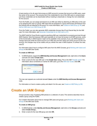 A best practice is for all users that access an AWS account to access that account as IAM users—even
the owner of the account. This ensures that if the credentials for one of the IAM users is compromised,
just those credentials can be deactivated without needing to deactivate or change the root credentials
for the account.
From the Toolkit, you can assign permissions to an IAM user either by attaching an IAM policy to the user
or by assigning the user to a group. IAM users that are assigned to a group derive their permissions from
the policies that are attached to the group. For more information, see Create an IAM Group (p. 85) and
Add an IAM User to an IAM Group (p. 86).
From the Toolkit, you can also generate AWS credentials (Access Key ID and Secret Key) for the IAM
user. For more information, see Generate Credentials for an IAM User (p. 87)
The AWS Toolkit for Visual Studio supports specifying IAM user credentials for accessing services through
AWS Explorer. Note that because IAM users typically do not have full access to all AWS services, some
of the functionality in AWS Explorer might not be available in this scenario. If you use AWS Explorer to
change resources while the active account is an IAM user and then switch the active account to the root
account, the changes may not be visible until you refresh the view in AWS Explorer. To refresh the view,
click
For information about how to configure IAM users from the AWS Console, go to Working with Users and
Groups in the IAM User Guide.
To create an IAM User
1. In AWS Explorer, expand the AWS Identity and Access Management node, right-click on the Users
subnode and select Create User...
2. Enter a name for the new IAM user in the Create User dialog. This is the IAM "friendly name". For
information about constraints on names for IAM users, go to the IAM User Guide. Click OK.
The new user appears as a subnode beneath Users under the AWS Identity and Access Management
node.
For information on how to create a policy and attach it to the user, see Create an IAM Policy (p. 89)
Create an IAM Group
Groups provide a way of applying IAM policies to a collection of users. This sections describes how to
create a group using the Toolkit.
For in-depth information about how to manage IAM users and groups, go to Working with Users and
Groups in the IAM User Guide.
To create an IAM group
1. In AWS Explorer, under Identity and Access Management, right-click on the Groups subnode and
select Create Group...
2. Enter a name for the new IAM group and click OK.
Version v1.30
85
AWS Toolkit for Visual Studio User Guide
Create an IAM Group
 