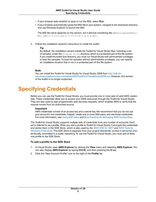 • If your browser asks whether to save or run the MSI, select Run.
• If your browser automatically saves the MSI file to your system, navigate to the download directory
and use Windows Explorer to launch the MSI.
The MSI file name depends on the version, but it will look something like AWSToolsAndSDKFor-
Net_sdk-2.0.13.2-ps-2.0.13.2-tk-1.6.5.4.msi.
3. Follow the installation wizard's instructions to install the toolkit.
Tip
By default, the installation wizard installs the Toolkit for Visual Studio files, including a set
of samples, under the Program Files directory, which is a protected part of the file system.
If you install the toolkit that directory, you must run Visual Studio with administrator privileges
to load the samples. To load the samples without administrator privileges, you can specify
an installation location that is not in a protected part of the file system.
Note
You can install the Toolkit for Visual Studio for Visual Studio 2008 from http://sdk-for-
net.amazonwebservices.com/latest/AWSToolkitForVisualStudio2008.msi. However, this version
of the toolkit is no longer supported.
Specifying Credentials
Before you can use the Toolkit for Visual Studio, you must provide one or more sets of valid AWS creden-
tials. These credentials allow you to access your AWS resources through the Toolkit for Visual Studio.
They are also used to sign programmatic web services requests, which enables AWS to verify that the
request comes from an authorized source.
Important
AWS credentials consist of an access key and a secret key. We recommend that you do not use
your account's root credentials.Instead, create one or more IAM users, and use those credentials.
For more information, see Using IAM Users and Best Practices for Managing AWS Access Keys.
The Toolkit for Visual Studio supports multiple sets of credentials from any number of accounts. Each
set is referred to as a profile.When you add a profile to Toolkit for Visual Studio, it encrypts the credentials
and stores them in the SDK Store, which is also used by the AWS SDK for .NET and AWS Tools for
Windows PowerShell. The SDK Store is separate from your project directories, so that it cannot be unin-
tentionally committed to a public repository. To use the Toolkit for Visual Studio, you must add at least
one profile to the SDK Store.
To add a profile to the SDK Store
1. In Visual Studio, open AWS Explorer by clicking the View menu and selecting AWS Explorer.You
can also display AWS Explorer by typing Ctrl+K, and then pressing the A key.
2. Click the "New Account Profile" icon to the right of the Profile list.
Version v1.30
5
AWS Toolkit for Visual Studio User Guide
Specifying Credentials
 