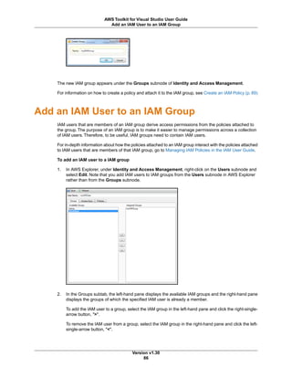 The new IAM group appears under the Groups subnode of Identity and Access Management.
For information on how to create a policy and attach it to the IAM group, see Create an IAM Policy (p. 89)
Add an IAM User to an IAM Group
IAM users that are members of an IAM group derive access permissions from the policies attached to
the group. The purpose of an IAM group is to make it easier to manage permissions across a collection
of IAM users. Therefore, to be useful, IAM groups need to contain IAM users.
For in-depth information about how the policies attached to an IAM group interact with the policies attached
to IAM users that are members of that IAM group, go to Managing IAM Policies in the IAM User Guide.
To add an IAM user to a IAM group
1. In AWS Explorer, under Identity and Access Management, right-click on the Users subnode and
select Edit. Note that you add IAM users to IAM groups from the Users subnode in AWS Explorer
rather than from the Groups subnode.
2. In the Groups subtab, the left-hand pane displays the available IAM groups and the right-hand pane
displays the groups of which the specified IAM user is already a member.
To add the IAM user to a group, select the IAM group in the left-hand pane and click the right-single-
arrow button, ">".
To remove the IAM user from a group, select the IAM group in the right-hand pane and click the left-
single-arrow button, "<".
Version v1.30
86
AWS Toolkit for Visual Studio User Guide
Add an IAM User to an IAM Group
 