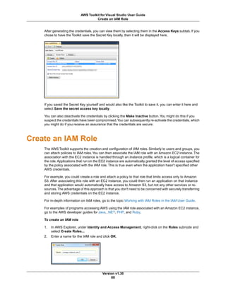 After generating the credentials, you can view them by selecting them in the Access Keys subtab. If you
chose to have the Toolkit save the Secret Key locally, then it will be displayed here.
If you saved the Secret Key yourself and would also like the Toolkit to save it, you can enter it here and
select Save the secret access key locally.
You can also deactivate the credentials by clicking the Make Inactive button.You might do this if you
suspect the credentials have been compromised.You can subsequently re-activate the credentials, which
you might do if you receive an assurance that the credentials are secure.
Create an IAM Role
The AWS Toolkit supports the creation and configuration of IAM roles. Similarly to users and groups, you
can attach policies to IAM roles.You can then associate the IAM role with an Amazon EC2 instance. The
association with the EC2 instance is handled through an instance profile, which is a logical container for
the role. Applications that run on the EC2 instance are automatically granted the level of access specified
by the policy associated with the IAM role. This is true even when the application hasn't specified other
AWS credentials.
For example, you could create a role and attach a policy to that role that limits access only to Amazon
S3. After associating this role with an EC2 instance, you could then run an application on that instance
and that application would automatically have access to Amazon S3, but not any other services or re-
sources.The advantage of this approach is that you don't need to be concerned with securely transferring
and storing AWS credentials on the EC2 instance.
For in-depth information on IAM roles, go to the topic Working with IAM Roles in the IAM User Guide.
For examples of programs accessing AWS using the IAM role associated with an Amazon EC2 instance,
go to the AWS developer guides for Java, .NET, PHP, and Ruby.
To create an IAM role
1. In AWS Explorer, under Identity and Access Management, right-click on the Roles subnode and
select Create Roles...
2. Enter a name for the IAM role and click OK.
Version v1.30
88
AWS Toolkit for Visual Studio User Guide
Create an IAM Role
 