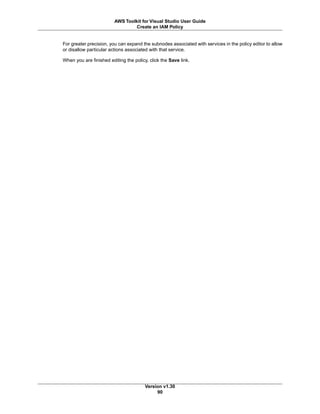 For greater precision, you can expand the subnodes associated with services in the policy editor to allow
or disallow particular actions associated with that service.
When you are finished editing the policy, click the Save link.
Version v1.30
90
AWS Toolkit for Visual Studio User Guide
Create an IAM Policy
 