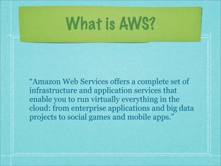 What is AWS?
“Amazon Web Services offers a complete set of
infrastructure and application services that
enable you to run virtually everything in the
cloud: from enterprise applications and big data
projects to social games and mobile apps.”
 