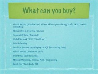 What can you buy?
Virtual Servers (Elastic Cloud) with or without pre-build app stacks / CPU or GPU
computing
Storage (S3) & Archiving (Glacier)
Automated Build (Beanstalk)
Global Network / CDN (Cloudfront)
Load Balancing
Database Services (from MySQL & SQL Server to Big Data)
Virtual Private Clouds with VPNs
Distributed DNS (Route 53)
Message Queueing / Emain / Push / Transcoding
Front End / Back End / API
 
