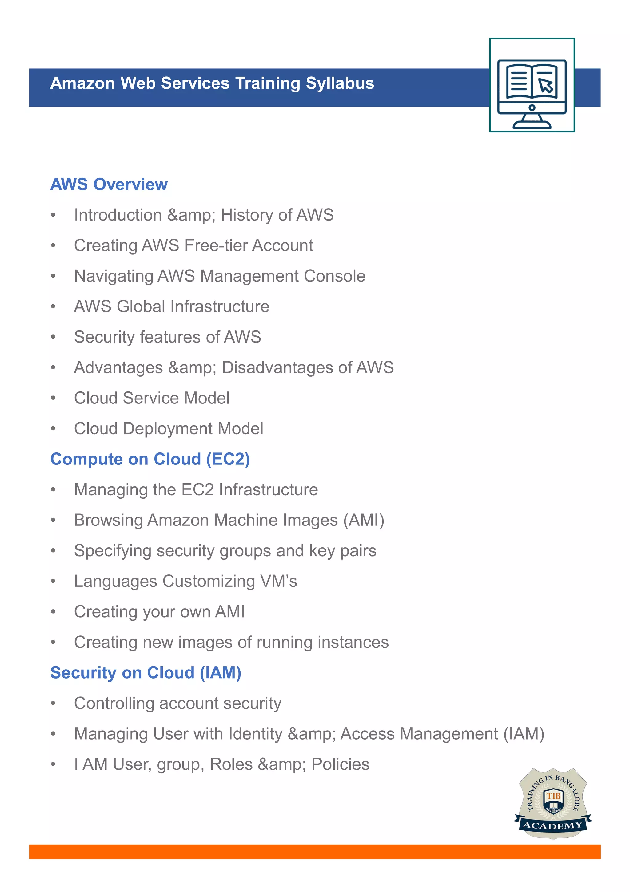 Amazon Web Services Training Syllabus
AWS Overview
• Introduction &amp; History of AWS
• Creating AWS Free-tier Account
• Navigating AWS Management Console
• AWS Global Infrastructure
• Security features of AWS
• Advantages &amp; Disadvantages of AWS
• Cloud Service Model
• Cloud Deployment Model
Compute on Cloud (EC2)
• Managing the EC2 Infrastructure
• Browsing Amazon Machine Images (AMI)
• Specifying security groups and key pairs
• Languages Customizing VM’s
• Creating your own AMI
• Creating new images of running instances
Security on Cloud (IAM)
• Controlling account security
• Managing User with Identity &amp; Access Management (IAM)
• I AM User, group, Roles &amp; Policies
 