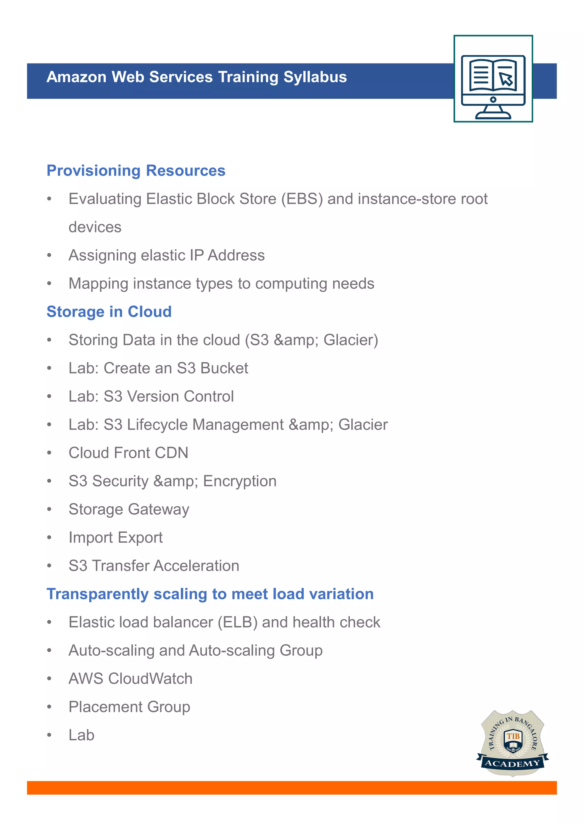 Amazon Web Services Training Syllabus
Provisioning Resources
• Evaluating Elastic Block Store (EBS) and instance-store root
devices
• Assigning elastic IP Address
• Mapping instance types to computing needs
Storage in Cloud
• Storing Data in the cloud (S3 &amp; Glacier)
• Lab: Create an S3 Bucket
• Lab: S3 Version Control
• Lab: S3 Lifecycle Management &amp; Glacier
• Cloud Front CDN
• S3 Security &amp; Encryption
• Storage Gateway
• Import Export
• S3 Transfer Acceleration
Transparently scaling to meet load variation
• Elastic load balancer (ELB) and health check
• Auto-scaling and Auto-scaling Group
• AWS CloudWatch
• Placement Group
• Lab
 