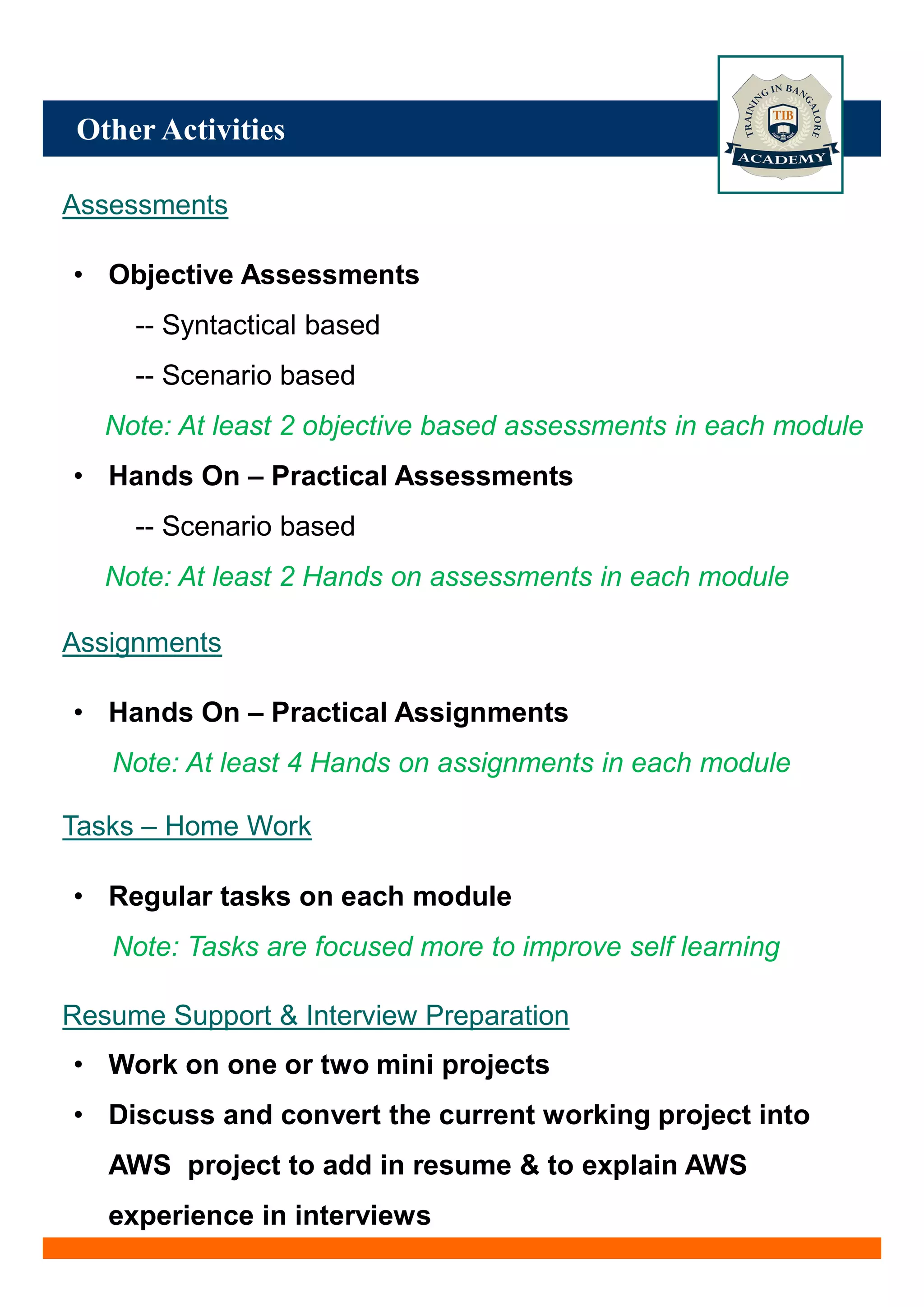 Other Activities
Assessments
• Objective Assessments
-- Syntactical based
-- Scenario based
Note: At least 2 objective based assessments in each module
• Hands On – Practical Assessments
-- Scenario based
Note: At least 2 Hands on assessments in each module
Assignments
• Hands On – Practical Assignments
Note: At least 4 Hands on assignments in each module
Tasks – Home Work
• Regular tasks on each module
Note: Tasks are focused more to improve self learning
Resume Support & Interview Preparation
• Work on one or two mini projects
• Discuss and convert the current working project into
AWS project to add in resume & to explain AWS
experience in interviews
 