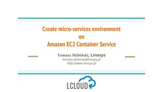 Create micro-services environment
on
Amazon EC2 Container Service
Tomasz Skibiński, Linxsys
tomasz.skibinski@linxsys.pl
ht...