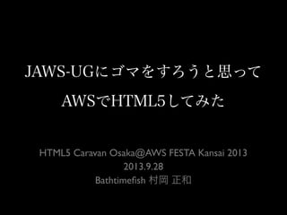 JAWS-UGにゴマをすろうと思って
AWSでHTML5してみた
HTML5 Caravan Osaka@AWS FESTA Kansai 2013
2013.9.28
Bathtimeﬁsh 村岡 正和
 