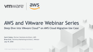 © 2018, Amazon Web Services, Inc. or its Affiliates. All rights reserved.© 2018, Amazon Web Services, Inc. or its Affiliates. All rights reserved.
AWS and VMware Webinar Series
Deep Dive into VMware Cloud™ on AWS Cloud Migration Use Case
Samir Kadoo, Partner Solutions Architect, AWS
Brian Graf, Technical Marketing Architect, VMware
July 19, 2018
 