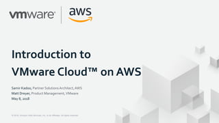 © 2018, Amazon Web Services, Inc. or its Affiliates. All rights reserved.© 2018, Amazon Web Services, Inc. or its Affiliates. All rights reserved.
Introduction to
VMware Cloud™ on AWS
Samir Kadoo, Partner Solutions Architect,AWS
Matt Dreyer, Product Management,VMware
May 8, 2018
 