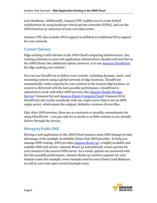 Amazon Web Services – Web Application Hosting in the AWS Cloud
Page 6
your databases. Additionally, Amazon VPC enables you to create hybrid
architectures by using hardware virtual private networks (VPNs), and use the
AWS Cloud as an extension of your own data center.
Amazon VPC also includes IPv6 support in addition to traditional IPv4 support
for your network.
Content Delivery
Edge caching is still relevant in the AWS Cloud computing infrastructure. Any
existing solutions in your web application infrastructure should work just fine in
the AWS Cloud. One additional option, however, is to use Amazon CloudFront
for edge caching your website.2
You can use CloudFront to deliver your website, including dynamic, static, and
streaming content using a global network of edge locations. CloudFront
automatically routes requests for your content to the nearest edge location, so
content is delivered with the best possible performance. CloudFront is
optimized to work with other AWS services, like Amazon Simple Storage
Service3 (Amazon S3) and Amazon Elastic Compute Cloud4 (Amazon EC2).
CloudFront also works seamlessly with any origin server that is not an AWS
origin server, which stores the original, definitive versions of your files.
Like other AWS services, there are no contracts or monthly commitments for
using CloudFront – you pay only for as much or as little content as you actually
deliver through the service.
Managing Public DNS
Moving a web application to the AWS Cloud requires some DNS changes to take
advantage of the multiple Availability Zones that AWS provides. To help you
manage DNS routing, AWS provides Amazon Route 53,5 a highly available and
scalable DNS web service. Amazon Route 53 automatically routes queries for
your domain to the nearest DNS server. As a result, queries are answered with
the best possible performance. Amazon Route 53 resolves requests for your
domain name (for example, www.example.com) to your Classic Load Balancer,
as well as your zone apex record (example.com).
 