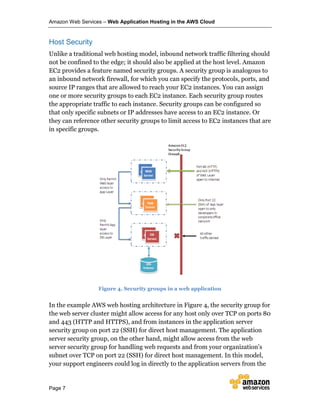 Amazon Web Services – Web Application Hosting in the AWS Cloud
Page 7
Host Security
Unlike a traditional web hosting model, inbound network traffic filtering should
not be confined to the edge; it should also be applied at the host level. Amazon
EC2 provides a feature named security groups. A security group is analogous to
an inbound network firewall, for which you can specify the protocols, ports, and
source IP ranges that are allowed to reach your EC2 instances. You can assign
one or more security groups to each EC2 instance. Each security group routes
the appropriate traffic to each instance. Security groups can be configured so
that only specific subnets or IP addresses have access to an EC2 instance. Or
they can reference other security groups to limit access to EC2 instances that are
in specific groups.
Figure 4. Security groups in a web application
In the example AWS web hosting architecture in Figure 4, the security group for
the web server cluster might allow access for any host only over TCP on ports 80
and 443 (HTTP and HTTPS), and from instances in the application server
security group on port 22 (SSH) for direct host management. The application
server security group, on the other hand, might allow access from the web
server security group for handling web requests and from your organization’s
subnet over TCP on port 22 (SSH) for direct host management. In this model,
your support engineers could log in directly to the application servers from the
 