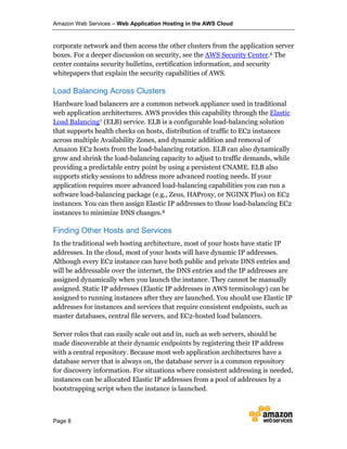 Amazon Web Services – Web Application Hosting in the AWS Cloud
Page 8
corporate network and then access the other clusters from the application server
boxes. For a deeper discussion on security, see the AWS Security Center.6 The
center contains security bulletins, certification information, and security
whitepapers that explain the security capabilities of AWS.
Load Balancing Across Clusters
Hardware load balancers are a common network appliance used in traditional
web application architectures. AWS provides this capability through the Elastic
Load Balancing7 (ELB) service. ELB is a configurable load-balancing solution
that supports health checks on hosts, distribution of traffic to EC2 instances
across multiple Availability Zones, and dynamic addition and removal of
Amazon EC2 hosts from the load-balancing rotation. ELB can also dynamically
grow and shrink the load-balancing capacity to adjust to traffic demands, while
providing a predictable entry point by using a persistent CNAME. ELB also
supports sticky sessions to address more advanced routing needs. If your
application requires more advanced load-balancing capabilities you can run a
software load-balancing package (e.g., Zeus, HAProxy, or NGINX Plus) on EC2
instances. You can then assign Elastic IP addresses to those load-balancing EC2
instances to minimize DNS changes.8
Finding Other Hosts and Services
In the traditional web hosting architecture, most of your hosts have static IP
addresses. In the cloud, most of your hosts will have dynamic IP addresses.
Although every EC2 instance can have both public and private DNS entries and
will be addressable over the internet, the DNS entries and the IP addresses are
assigned dynamically when you launch the instance. They cannot be manually
assigned. Static IP addresses (Elastic IP addresses in AWS terminology) can be
assigned to running instances after they are launched. You should use Elastic IP
addresses for instances and services that require consistent endpoints, such as
master databases, central file servers, and EC2-hosted load balancers.
Server roles that can easily scale out and in, such as web servers, should be
made discoverable at their dynamic endpoints by registering their IP address
with a central repository. Because most web application architectures have a
database server that is always on, the database server is a common repository
for discovery information. For situations where consistent addressing is needed,
instances can be allocated Elastic IP addresses from a pool of addresses by a
bootstrapping script when the instance is launched.
 