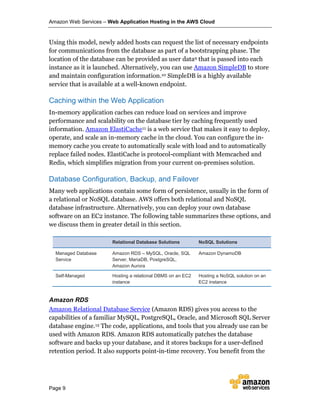 Amazon Web Services – Web Application Hosting in the AWS Cloud
Page 9
Using this model, newly added hosts can request the list of necessary endpoints
for communications from the database as part of a bootstrapping phase. The
location of the database can be provided as user data9 that is passed into each
instance as it is launched. Alternatively, you can use Amazon SimpleDB to store
and maintain configuration information.10 SimpleDB is a highly available
service that is available at a well-known endpoint.
Caching within the Web Application
In-memory application caches can reduce load on services and improve
performance and scalability on the database tier by caching frequently used
information. Amazon ElastiCache11 is a web service that makes it easy to deploy,
operate, and scale an in-memory cache in the cloud. You can configure the in-
memory cache you create to automatically scale with load and to automatically
replace failed nodes. ElastiCache is protocol-compliant with Memcached and
Redis, which simplifies migration from your current on-premises solution.
Database Configuration, Backup, and Failover
Many web applications contain some form of persistence, usually in the form of
a relational or NoSQL database. AWS offers both relational and NoSQL
database infrastructure. Alternatively, you can deploy your own database
software on an EC2 instance. The following table summarizes these options, and
we discuss them in greater detail in this section.
Relational Database Solutions NoSQL Solutions
Managed Database
Service
Amazon RDS – MySQL, Oracle, SQL
Server, MariaDB, PostgreSQL,
Amazon Aurora
Amazon DynamoDB
Self-Managed Hosting a relational DBMS on an EC2
instance
Hosting a NoSQL solution on an
EC2 instance
Amazon RDS
Amazon Relational Database Service (Amazon RDS) gives you access to the
capabilities of a familiar MySQL, PostgreSQL, Oracle, and Microsoft SQL Server
database engine.12 The code, applications, and tools that you already use can be
used with Amazon RDS. Amazon RDS automatically patches the database
software and backs up your database, and it stores backups for a user-defined
retention period. It also supports point-in-time recovery. You benefit from the
 