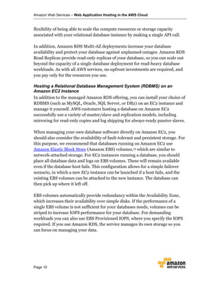 Amazon Web Services – Web Application Hosting in the AWS Cloud
Page 10
flexibility of being able to scale the compute resources or storage capacity
associated with your relational database instance by making a single API call.
In addition, Amazon RDS Multi-AZ deployments increase your database
availability and protect your database against unplanned outages. Amazon RDS
Read Replicas provide read-only replicas of your database, so you can scale out
beyond the capacity of a single database deployment for read-heavy database
workloads. As with all AWS services, no upfront investments are required, and
you pay only for the resources you use.
Hosting a Relational Database Management System (RDBMS) on an
Amazon EC2 Instance
In addition to the managed Amazon RDS offering, you can install your choice of
RDBMS (such as MySQL, Oracle, SQL Server, or DB2) on an EC2 instance and
manage it yourself. AWS customers hosting a database on Amazon EC2
successfully use a variety of master/slave and replication models, including
mirroring for read-only copies and log shipping for always-ready passive slaves.
When managing your own database software directly on Amazon EC2, you
should also consider the availability of fault-tolerant and persistent storage. For
this purpose, we recommend that databases running on Amazon EC2 use
Amazon Elastic Block Store (Amazon EBS) volumes,13 which are similar to
network-attached storage. For EC2 instances running a database, you should
place all database data and logs on EBS volumes. These will remain available
even if the database host fails. This configuration allows for a simple failover
scenario, in which a new EC2 instance can be launched if a host fails, and the
existing EBS volumes can be attached to the new instance. The database can
then pick up where it left off.
EBS volumes automatically provide redundancy within the Availability Zone,
which increases their availability over simple disks. If the performance of a
single EBS volume is not sufficient for your databases needs, volumes can be
striped to increase IOPS performance for your database. For demanding
workloads you can also use EBS Provisioned IOPS, where you specify the IOPS
required. If you use Amazon RDS, the service manages its own storage so you
can focus on managing your data.
 