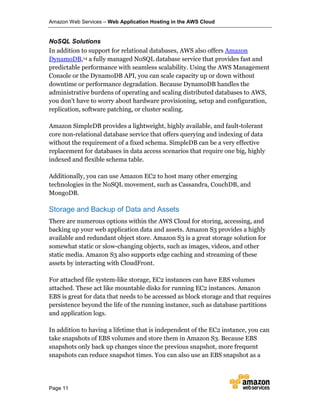 Amazon Web Services – Web Application Hosting in the AWS Cloud
Page 11
NoSQL Solutions
In addition to support for relational databases, AWS also offers Amazon
DynamoDB,14 a fully managed NoSQL database service that provides fast and
predictable performance with seamless scalability. Using the AWS Management
Console or the DynamoDB API, you can scale capacity up or down without
downtime or performance degradation. Because DynamoDB handles the
administrative burdens of operating and scaling distributed databases to AWS,
you don’t have to worry about hardware provisioning, setup and configuration,
replication, software patching, or cluster scaling.
Amazon SimpleDB provides a lightweight, highly available, and fault-tolerant
core non-relational database service that offers querying and indexing of data
without the requirement of a fixed schema. SimpleDB can be a very effective
replacement for databases in data access scenarios that require one big, highly
indexed and flexible schema table.
Additionally, you can use Amazon EC2 to host many other emerging
technologies in the NoSQL movement, such as Cassandra, CouchDB, and
MongoDB.
Storage and Backup of Data and Assets
There are numerous options within the AWS Cloud for storing, accessing, and
backing up your web application data and assets. Amazon S3 provides a highly
available and redundant object store. Amazon S3 is a great storage solution for
somewhat static or slow-changing objects, such as images, videos, and other
static media. Amazon S3 also supports edge caching and streaming of these
assets by interacting with CloudFront.
For attached file system-like storage, EC2 instances can have EBS volumes
attached. These act like mountable disks for running EC2 instances. Amazon
EBS is great for data that needs to be accessed as block storage and that requires
persistence beyond the life of the running instance, such as database partitions
and application logs.
In addition to having a lifetime that is independent of the EC2 instance, you can
take snapshots of EBS volumes and store them in Amazon S3. Because EBS
snapshots only back up changes since the previous snapshot, more frequent
snapshots can reduce snapshot times. You can also use an EBS snapshot as a
 