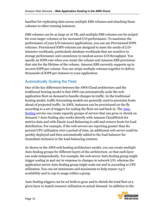 Amazon Web Services – Web Application Hosting in the AWS Cloud
Page 12
baseline for replicating data across multiple EBS volumes and attaching those
volumes to other running instances.
EBS volumes can be as large as 16 TB, and multiple EBS volumes can be striped
for even larger volumes or for increased I/O performance. To maximize the
performance of your I/O-intensive applications, you can use Provisioned IOPS
volumes. Provisioned IOPS volumes are designed to meet the needs of I/O-
intensive workloads, particularly database workloads that are sensitive to
storage performance and consistency in random access I/O throughput. You
specify an IOPS rate when you create the volume and Amazon EBS provisions
that rate for the lifetime of the volume. Amazon EBS currently supports up to
20,000 IOPS per volume. You can stripe multiple volumes together to deliver
thousands of IOPS per instance to your application.
Automatically Scaling the Fleet
One of the key differences between the AWS Cloud architecture and the
traditional hosting model is that AWS can automatically scale the web
application fleet on demand to handle changes in traffic. In the traditional
hosting model, traffic forecasting models are generally used to provision hosts
ahead of projected traffic. In AWS, instances can be provisioned on the fly
according to a set of triggers for scaling the fleet out and back in. The Auto
Scaling service can create capacity groups of servers that can grow or shrink on
demand.15 Auto Scaling also works directly with Amazon CloudWatch for
metrics data and with Elastic Load Balancing to add and remove hosts for load
distribution. For example, if the web servers are reporting greater than 80
percent CPU utilization over a period of time, an additional web server could be
quickly deployed and then automatically added to the load balancer for
immediate inclusion in the load-balancing rotation.
As shown in the AWS web hosting architecture model, you can create multiple
Auto Scaling groups for different layers of the architecture, so that each layer
can scale independently. For example, the web server Auto Scaling group might
trigger scaling in and out in response to changes in network I/O, whereas the
application server Auto Scaling group might scale out and in according to CPU
utilization. You can set minimums and maximums to help ensure 24/7
availability and to cap to usage within a group.
Auto Scaling triggers can be set both to grow and to shrink the total fleet at a
given layer to match resource utilization to actual demand. In addition to the
 