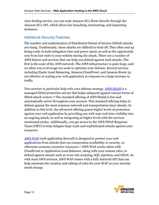 Amazon Web Services – Web Application Hosting in the AWS Cloud
Page 13
Auto Scaling service, you can scale Amazon EC2 fleets directly through the
Amazon EC2 API, which allows for launching, terminating, and inspecting
instances.
Additional Security Features
The number and sophistication of Distributed Denial of Service (DDoS) attacks
are rising. Traditionally, these attacks are difficult to fend off. They often end up
being costly in both mitigation time and power spent, as well as the opportunity
cost from lost visits to your website during the attack. There are a number of
AWS factors and services that can help you defend against such attacks. The
first is the scale of the AWS network. The AWS infrastructure is quite large, and
we allow you to leverage our scale to optimize your defense. Several services
including Elastic Load Balancing, Amazon CloudFront, and Amazon Route 53
are effective at scaling your web application in response to a large increase in
traffic.
Two services in particular help with your defense strategy. AWS Shield is a
managed DDoS protection service that helps safeguard against various forms of
DDoS attack vectors.16 The standard offering of AWS Shield is free and
automatically active throughout your account. This standard offering helps to
defend against the most common network and transportation layer attacks. In
addition to this level, the advanced offering grants higher levels of protection
against your web application by providing you with near real-time visibility into
an ongoing attack, as well as integrating at higher levels with the services
mentioned earlier. Additionally, you get access to the AWS DDoS Response
Team (DRT) to help mitigate large-scale and sophisticated attacks against your
resources.
AWS WAF (web application firewall) is designed to protect your web
applications from attacks that can compromise availability or security, or
otherwise consume excessive resources.17 AWS WAF works inline with
CloudFront or Application Load Balancer, along with your custom rules, to
defend against attacks such as cross-site scripting, SQL injection, and DDoS. As
with most AWS services, AWS WAF comes with a fully featured API that can
help automate the creation and editing of rules for your WAF as your security
needs change.
 