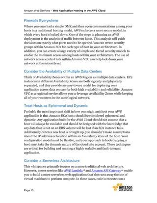 Amazon Web Services – Web Application Hosting in the AWS Cloud
Page 15
Firewalls Everywhere
Where you once had a simple DMZ and then open communications among your
hosts in a traditional hosting model, AWS enforces a more secure model, in
which every host is locked down. One of the steps in planning an AWS
deployment is the analysis of traffic between hosts. This analysis will guide
decisions on exactly what ports need to be opened. You can create security
groups within Amazon EC2 for each type of host in your architecture. In
addition, you can create a large variety of simple and tiered security models to
enable the minimum access among hosts within your architecture. The use of
network access control lists within Amazon VPC can help lock down your
network at the subnet level.
Consider the Availability of Multiple Data Centers
Think of Availability Zones within an AWS Region as multiple data centers. EC2
instances in different Availability Zones are both logically and physically
separated, and they provide an easy-to-use model for deploying your
application across data centers for both high availability and reliability. Amazon
VPC as a regional service allows you to leverage Availability Zones while keeping
all of your resources in the same logical network.
Treat Hosts as Ephemeral and Dynamic
Probably the most important shift in how you might architect your AWS
application is that Amazon EC2 hosts should be considered ephemeral and
dynamic. Any application built for the AWS Cloud should not assume that a
host will always be available and should be designed with the knowledge that
any data that is not on an EBS volume will be lost if an EC2 instance fails.
Additionally, when a new host is brought up, you shouldn’t make assumptions
about the IP address or location within an Availability Zone of the host. Your
configuration model must be flexible, and your approach to bootstrapping a
host must take the dynamic nature of the cloud into account. These techniques
are critical for building and running a highly scalable and fault-tolerant
application.
Consider a Serverless Architecture
This whitepaper primarily focuses on a more traditional web architecture.
However, newer services like AWS Lambda18 and Amazon API Gateway19 enable
you to build a more serverless web application that abstracts away the use of
virtual machines to perform compute. In these cases, code is executed on a
 