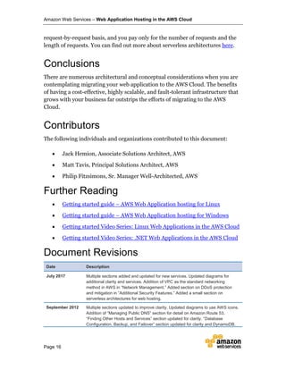 Amazon Web Services – Web Application Hosting in the AWS Cloud
Page 16
request-by-request basis, and you pay only for the number of requests and the
length of requests. You can find out more about serverless architectures here.
Conclusions
There are numerous architectural and conceptual considerations when you are
contemplating migrating your web application to the AWS Cloud. The benefits
of having a cost-effective, highly scalable, and fault-tolerant infrastructure that
grows with your business far outstrips the efforts of migrating to the AWS
Cloud.
Contributors
The following individuals and organizations contributed to this document:
 Jack Hemion, Associate Solutions Architect, AWS
 Matt Tavis, Principal Solutions Architect, AWS
 Philip Fitzsimons, Sr. Manager Well-Architected, AWS
Further Reading
 Getting started guide – AWS Web Application hosting for Linux
 Getting started guide – AWS Web Application hosting for Windows
 Getting started Video Series: Linux Web Applications in the AWS Cloud
 Getting started Video Series: .NET Web Applications in the AWS Cloud
Document Revisions
Date Description
July 2017 Multiple sections added and updated for new services. Updated diagrams for
additional clarity and services. Addition of VPC as the standard networking
method in AWS in “Network Management.” Added section on DDoS protection
and mitigation in “Additional Security Features.” Added a small section on
serverless architectures for web hosting.
September 2012 Multiple sections updated to improve clarity. Updated diagrams to use AWS icons.
Addition of “Managing Public DNS” section for detail on Amazon Route 53.
“Finding Other Hosts and Services” section updated for clarity. “Database
Configuration, Backup, and Failover” section updated for clarity and DynamoDB.
 